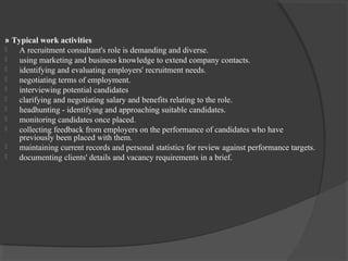 » Typical work activities
 A recruitment consultant's role is demanding and diverse.
 using marketing and business knowledge to extend company contacts.
 identifying and evaluating employers' recruitment needs.
 negotiating terms of employment.
 interviewing potential candidates
 clarifying and negotiating salary and benefits relating to the role.
 headhunting - identifying and approaching suitable candidates.
 monitoring candidates once placed.
 collecting feedback from employers on the performance of candidates who have
previously been placed with them.
 maintaining current records and personal statistics for review against performance targets.
 documenting clients' details and vacancy requirements in a brief.
 