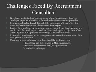 Challenges Faced By Recruitment
Consultant
 Develop expertise in those strategic areas, where the consultants have not
developed expertise when firm is focused and the consultant is a generalist.
 Reinforce and update knowledge and skills in the areas of focus of the firm
when the firm is focused and the consultant is an expert.
 Provide the consultants exposure to areas where they do not have expertise in a
non focused firm with expert consultant. Here, the long-term objectives of the
consulting firm is to operate in a wide range of sections/functions.
 Expose the consultants to all upcoming sectors/functions in a non-focused firm
with generalist consultant .
 Three key areas which every consultant should be well conversant
1)knowledge and skills related to Man-management.
2)Business development, and Quality assurance.
3) evaluation technique.
 