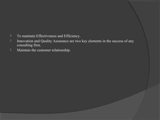  To maintain Effectiveness and Efficiency.
 Innovation and Quality Assurance are two key elements in the success of any
consulting firm.
 Maintain the customer relationship.
 