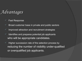 AdvantagesAdvantages
 Fast Response
 Broad customer base in private and public sectors
 Improved attraction and recruitment strategies
 Identifies and prepares potential job applicants
who will be appropriate candidates.
 Higher succession rate of the selection process by
reducing the number of visibility under-qualified
or overqualified job applicants.
 
