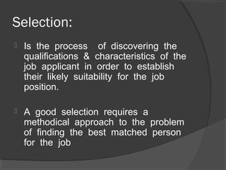 Selection:
 Is the process of discovering the
qualifications & characteristics of the
job applicant in order to establish
their likely suitability for the job
position.
 A good selection requires a
methodical approach to the problem
of finding the best matched person
for the job
 
