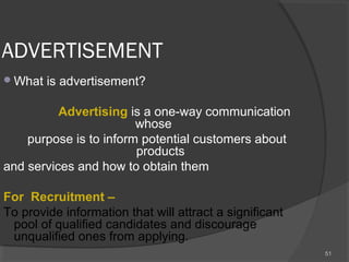 ADVERTISEMENT
What is advertisement?
   
          Advertising is a one-way communication
whose
purpose is to inform potential customers about
products
and services and how to obtain them
For  Recruitment – 
To provide information that will attract a significant
pool of qualified candidates and discourage
unqualified ones from applying.
51
 