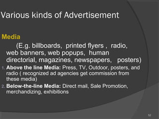 Various kinds of Advertisement
Media
(E.g. billboards, printed flyers , radio,
web banners, web popups, human
directorial, magazines, newspapers, posters)
1. Above the line Media: Press, TV, Outdoor, posters, and
radio ( recognized ad agencies get commission from
these media)
2. Below-the-line Media: Direct mail, Sale Promotion,
merchandizing, exhibitions
52
 