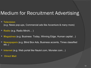 Medium for Recruitment Advertising
 Television
(e.g. News pop-ups, Commercial ads like Accenture & many more)
 Radio (e.g. Radio Mirchi… )
 Magazines (e.g. Business Today, Winning Edge, Human capital…)
 Newspapers (e.g. Blind Box Ads, Business accents, Times classified
etc..)
 Internet (e.g. Web portal like Naukri.com, Monster.com…)
 Direct Mail
54
 