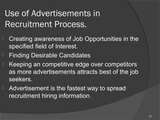 Use of Advertisements in
Recruitment Process.
 Creating awareness of Job Opportunities in the
specified field of Interest.
 Finding Desirable Candidates
 Keeping an competitive edge over competitors
as more advertisements attracts best of the job
seekers.
 Advertisement is the fastest way to spread
recruitment hiring information.
62
 