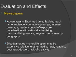 Evaluation and Effects
 Newspapers
Advantages – Short lead time, flexible, reach
large audience, community prestige, intense
coverage, reader control of exposure,
coordination with national advertising,
merchandising service, segment consumer by
geography.
Disadvantages -- short life span, may be
expensive relative to other media, hasty reading,
poor reproduction, lack of creativity.
63
 