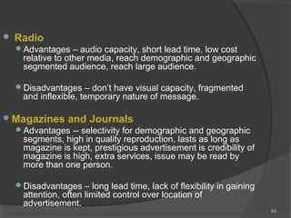  Radio
Advantages – audio capacity, short lead time, low cost
relative to other media, reach demographic and geographic
segmented audience, reach large audience.
Disadvantages – don’t have visual capacity, fragmented
and inflexible, temporary nature of message.
Magazines and Journals
Advantages -- selectivity for demographic and geographic
segments, high in quality reproduction, lasts as long as
magazine is kept, prestigious advertisement is credibility of
magazine is high, extra services, issue may be read by
more than one person.
Disadvantages – long lead time, lack of flexibility in gaining
attention, often limited control over location of
advertisement.
64
 