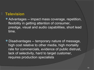 Television
Advantages -- impact mass coverage, repetition,
flexibility in getting attention of consumer,
prestige, visual and audio capabilities, short lead
time.
Disadvantages -- temporary nature of message,
high cost relative to other media, high mortality
rate for commercials, evidence of public distrust,
lack of selectivity, hard to target customer,
requires production specialists
65
 