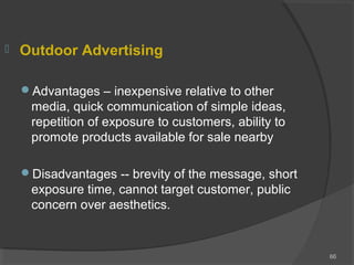  Outdoor Advertising
Advantages – inexpensive relative to other
media, quick communication of simple ideas,
repetition of exposure to customers, ability to
promote products available for sale nearby
Disadvantages -- brevity of the message, short
exposure time, cannot target customer, public
concern over aesthetics.
66
 