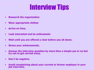 Research the organization Wear appropriate clothes Arrive on time. Look interested and be enthusiastic  Wait until you are offered a chair before you sit down.  Stress your achievements. Answer the interview question by more than a simple yes or no but try not to get carried away. Don't be negative  Avoid complaining about your current or former employer in your job interview.  Interview Tips 