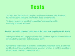 T   e   s   t   s To help them decide who to employ, employers often use selection tests to provide useful additional information about the candidate. Tests can be used to identify the candidate’s personality profile, reasoning skills and aptitudes.  The organisations will use psychometric tests to obtain a profile of the candidate covering both personality and intellectual ability.  A personality test is used to explore a candidate’s personality traits. It can help identify strengths and weaknesses and ascertain whether or not the candidate is a team player, risk taker, aggressive, etc.. Two of the main types of tests are skills tests and psychometric tests. 