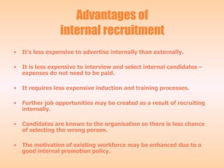 Advantages of internal recruitment It’s less expensive to advertise internally than externally. It is less expensive to interview and select internal candidates – expenses do not need to be paid. It requires less expensive induction and training processes. Further job opportunities may be created as a result of recruiting internally. Candidates are known to the organisation so there is less chance of selecting the wrong person. The motivation of existing workforce may be enhanced due to a good internal promotion policy. 