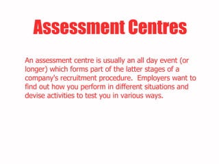 Assessment Centres An assessment centre is usually an all day event (or longer) which forms part of the latter stages of a company's recruitment procedure.  Employers want to find out how you perform in different situations and devise activities to test you in various ways.  