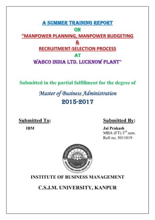 A SUMMER TRAINING REPORT
ON
“MANPOWER PLANNING, MANPOWER BUDGETING
&
RECRUITMENT-SELECTION PROCESS
AT
WABCO INDIA Ltd. LUCKNOW PLANT”
Submitted in the partial fulfillment for the degree of
Master of Business Administration
2015-2017
Submitted To: Submitted By:
IBM Jai Prakash
MBA (FT) 3rd
sem.
Roll no. 5011019
INSTITUTE OF BUSINESS MANAGEMENT
C.S.J.M. UNIVERSITY, KANPUR
 