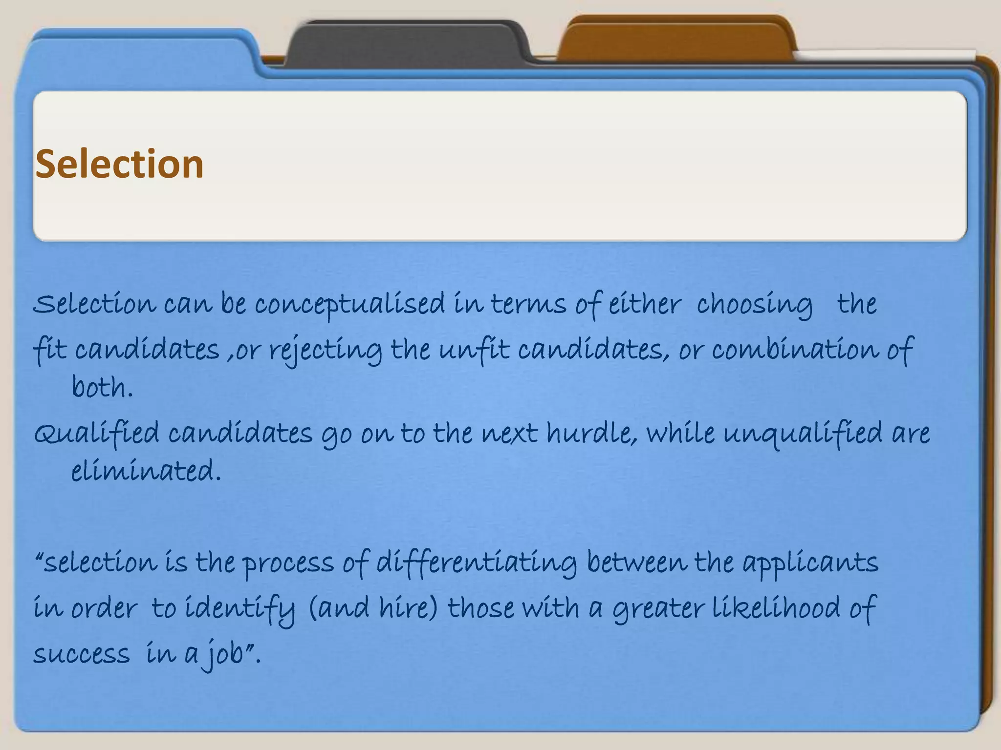 Selection


Selection can be conceptualised in terms of either choosing the
fit candidates ,or rejecting the unfit candidates, or combination of
    both.
Qualified candidates go on to the next hurdle, while unqualified are
    eliminated.

“selection is the process of differentiating between the applicants
in order to identify (and hire) those with a greater likelihood of
success in a job”.
 