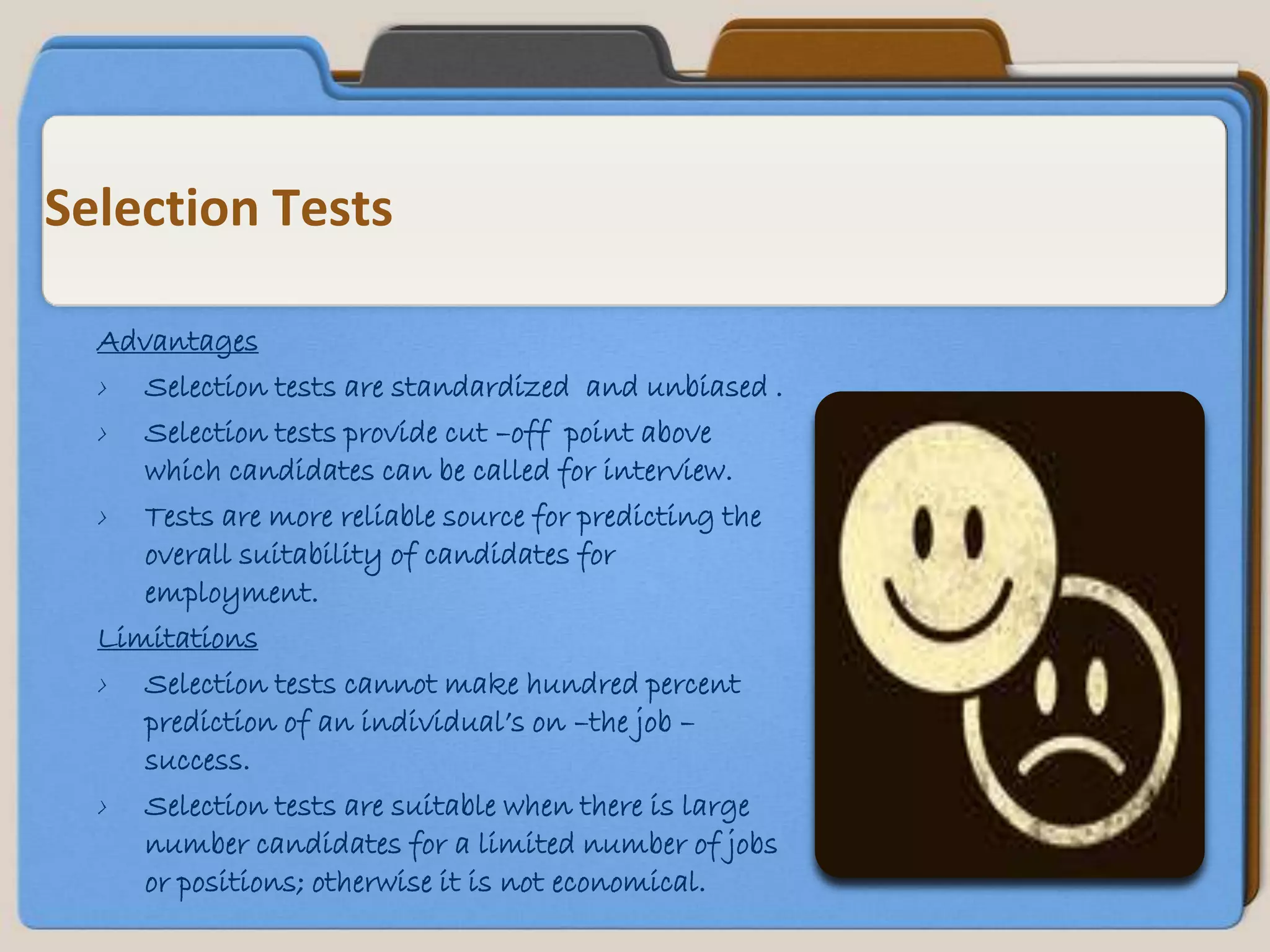 Selection Tests

  Advantages
  › Selection tests are standardized and unbiased .
  › Selection tests provide cut –off point above
     which candidates can be called for interview.
  › Tests are more reliable source for predicting the
     overall suitability of candidates for
     employment.
  Limitations
  › Selection tests cannot make hundred percent
     prediction of an individual’s on –the job –
     success.
  › Selection tests are suitable when there is large
     number candidates for a limited number of jobs
     or positions; otherwise it is not economical.
 