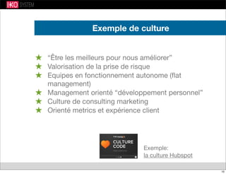 Exemple de culture
★ “Être les meilleurs pour nous améliorer”
★ Valorisation de la prise de risque
★ Equipes en fonctionnement autonome (ﬂat
management)
★ Management orienté “développement personnel”
★ Culture de consulting marketing
★ Orienté metrics et expérience client
Exemple:
la culture Hubspot
10
 
