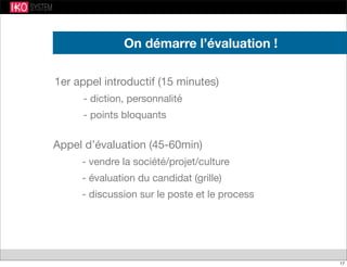 1er appel introductif (15 minutes)
- diction, personnalité
- points bloquants
On démarre l’évaluation !
Appel d’évaluation (45-60min)
- vendre la société/projet/culture
- évaluation du candidat (grille)
- discussion sur le poste et le process
17
 