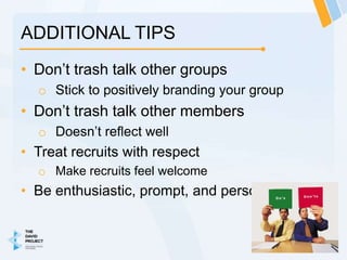 ADDITIONAL TIPS
• Don’t trash talk other groups
  o Stick to positively branding your group
• Don’t trash talk other members
  o Doesn’t reflect well
• Treat recruits with respect
  o Make recruits feel welcome
• Be enthusiastic, prompt, and personable!
 