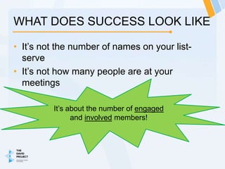 WHAT DOES SUCCESS LOOK LIKE

• It’s not the number of names on your list-
  serve
• It’s not how many people are at your
  meetings

         It’s about the number of engaged
               and involved members!
 
