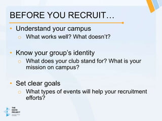 BEFORE YOU RECRUIT…
• Understand your campus
  o What works well? What doesn’t?

• Know your group’s identity
  o What does your club stand for? What is your
    mission on campus?

• Set clear goals
  o What types of events will help your recruitment
    efforts?
 