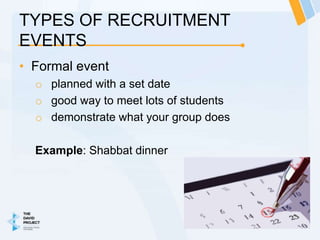 TYPES OF RECRUITMENT
EVENTS
• Formal event
  o planned with a set date
  o good way to meet lots of students
  o demonstrate what your group does

  Example: Shabbat dinner
 