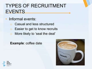 TYPES OF RECRUITMENT
EVENTS
• Informal events:
  o Casual and less structured
  o Easier to get to know recruits
  o More likely to ‘seal the deal’

  Example: coffee date
 