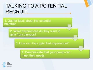 TALKING TO A POTENTIAL
RECRUIT
1. Gather facts about the potential
member

    2. What experiences do they want to
    gain from campus?

        3. How can they gain that experience?

            4. Demonstrate that your group can
            meet their needs
 
