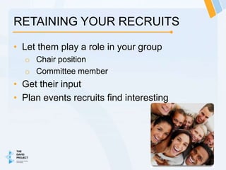 RETAINING YOUR RECRUITS

• Let them play a role in your group
  o Chair position
  o Committee member
• Get their input
• Plan events recruits find interesting
 
