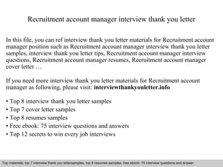 Recruitment account manager interview thank you letter 
In this file, you can ref interview thank you letter materials for Recruitment account 
manager position such as Recruitment account manager interview thank you letter 
samples, interview thank you letter tips, Recruitment account manager interview 
questions, Recruitment account manager resumes, Recruitment account manager 
cover letter … 
If you need more interview thank you letter materials for Recruitment account 
manager as following, please visit: interviewthankyouletter.info 
• Top 8 interview thank you letter samples 
• Top 7 cover letter samples 
• Top 8 resumes samples 
• Free ebook: 75 interview questions and answers 
• Top 12 secrets to win every job interviews 
Top materials: top 7 interview thank you lettersamples, top 8 resumes samples, free ebook: 75 interview questions and answer 
Interview questions and answers – free download/ pdf and ppt file 
 