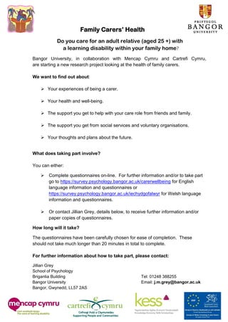 Family Carers’ Health
           Do you care for an adult relative (aged 25 +) with
             a learning disability within your family home?
Bangor University, in collaboration with Mencap Cymru and Cartrefi Cymru,
are starting a new research project looking at the health of family carers.

We want to find out about:

     Your experiences of being a carer.

     Your health and well-being.

     The support you get to help with your care role from friends and family.

     The support you get from social services and voluntary organisations.

    Your thoughts and plans about the future.


What does taking part involve?

You can either:

    Complete questionnaires on-line. For further information and/or to take part
     go to https://survey.psychology.bangor.ac.uk/carerwellbeing for English
     language information and questionnaires or
     https://survey.psychology.bangor.ac.uk/iechydgofalwyr for Welsh language
     information and questionnaires.

    Or contact Jillian Grey, details below, to receive further information and/or
     paper copies of questionnaires.

How long will it take?

The questionnaires have been carefully chosen for ease of completion. These
should not take much longer than 20 minutes in total to complete.

For further information about how to take part, please contact:

Jillian Grey
School of Psychology
Brigantia Building                                   Tel: 01248 388255
Bangor University                                    Email: j.m.grey@bangor.ac.uk
Bangor, Gwynedd, LL57 2AS
 