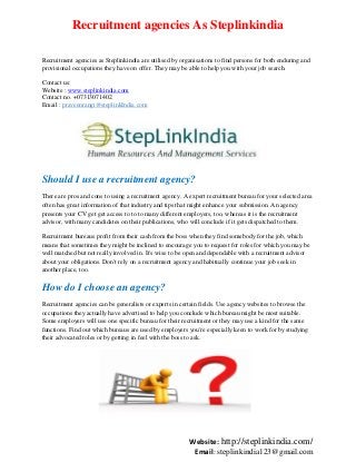 Recruitment agencies As Steplinkindia
Recruitment agencies as Steplinkindia are utilised by organisations to find persons for both enduring and
provisional occupations they have on offer. They may be able to help you with your job search.
Contact us:
Website : www.steplinkindia.com
Contact no. +07313071402
Email : praveenrangi@steplinkIndia.com

Should I use a recruitment agency?
There are pros and cons to using a recruitment agency. A expert recruitment bureau for your selected area
often has great information of that industry and tips that might enhance your submission. An agency
presents your CV get get access to to to many different employers, too, whereas it is the recruitment
advisor, with many candidates on their publications, who will conclude if it gets dispatched to them.
Recruitment bureaus profit from their cash from the boss when they find somebody for the job, which
means that sometimes they might be inclined to encourage you to request for roles for which you may be
well matched but not really involved in. It's wise to be open and dependable with a recruitment advisor
about your obligations. Don't rely on a recruitment agency and habitually continue your job seek in
another place, too.

How do I choose an agency?
Recruitment agencies can be generalists or experts in certain fields. Use agency websites to browse the
occupations they actually have advertised to help you conclude which bureau might be most suitable.
Some employers will use one specific bureau for their recruitment or they may use a kind for the same
functions. Find out which bureaus are used by employers you're especially keen to work for by studying
their advocated roles or by getting in feel with the boss to ask.

Website: http://steplinkindia.com/
Email: steplinkindia123@gmail.com

 