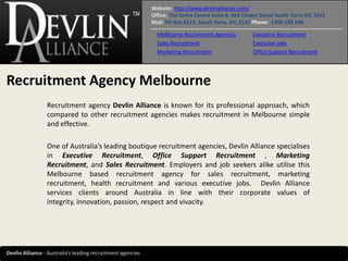 Website: http://www.devlinalliance.com/
                                                             Office: The Como Centre Suite B, 664 Chapel Street South Yarra VIC 3141
                                                             Mail: PO Box 6213, South Yarra, VIC 3141 Phone: 1300 338 546

                                                               Melbourne Recruitment Agencies         Executive Recruitment
                                                               Sales Recruitment                      Executive Jobs
                                                               Marketing Recruitment                  Office Support Recruitment




Recruitment Agency Melbourne
                 Recruitment agency Devlin Alliance is known for its professional approach, which
                 compared to other recruitment agencies makes recruitment in Melbourne simple
                 and effective.

                 One of Australia’s leading boutique recruitment agencies, Devlin Alliance specialises
                 in Executive Recruitment, Office Support Recruitment , Marketing
                 Recruitment, and Sales Recruitment. Employers and job seekers alike utilise this
                 Melbourne based recruitment agency for sales recruitment, marketing
                 recruitment, health recruitment and various executive jobs. Devlin Alliance
                 services clients around Australia in line with their corporate values of
                 integrity, innovation, passion, respect and vivacity.




Devlin Alliance - Australia’s leading recruitment agencies
 