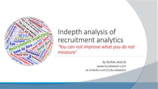 Indepth analysis of
recruitment analytics
‘You can not improve what you do not
measure’
By BURAK AKALIN
www.burakakalin.com
uk.linkedin.com/in/burakakalin
 