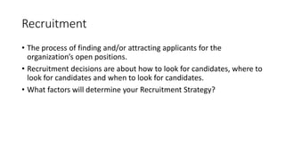 Recruitment
• The process of finding and/or attracting applicants for the
organization’s open positions.
• Recruitment decisions are about how to look for candidates, where to
look for candidates and when to look for candidates.
• What factors will determine your Recruitment Strategy?
 