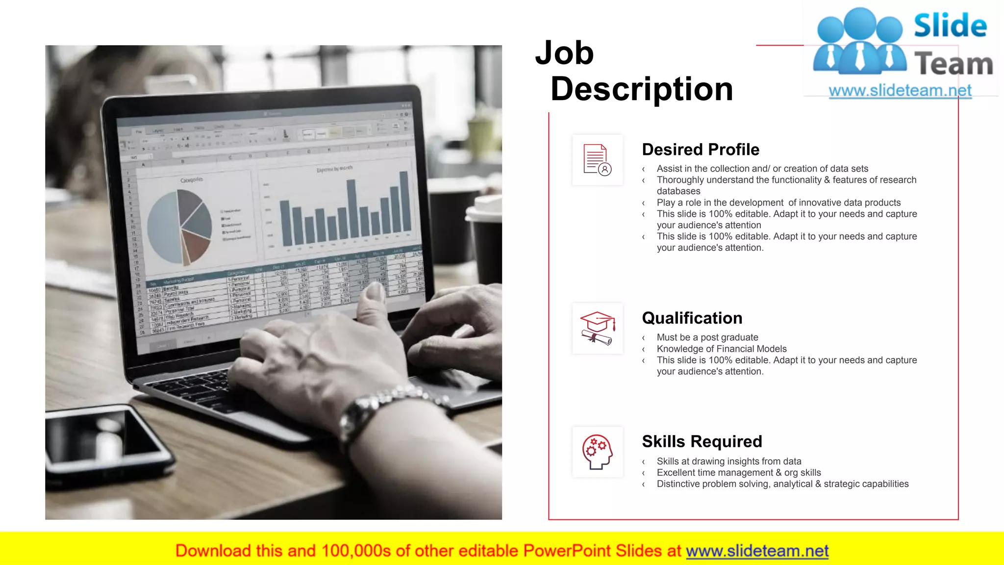 Desired Profile
‹ Assist in the collection and/ or creation of data sets
‹ Thoroughly understand the functionality & features of research
databases
‹ Play a role in the development of innovative data products
‹ This slide is 100% editable. Adapt it to your needs and capture
your audience's attention
‹ This slide is 100% editable. Adapt it to your needs and capture
your audience's attention.
Qualification
‹ Must be a post graduate
‹ Knowledge of Financial Models
‹ This slide is 100% editable. Adapt it to your needs and capture
your audience's attention.
Skills Required
‹ Skills at drawing insights from data
‹ Excellent time management & org skills
‹ Distinctive problem solving, analytical & strategic capabilities
10
This slide is 100% editable. Adapt it to your needs and capture your audience's attention.
Job
Description
 