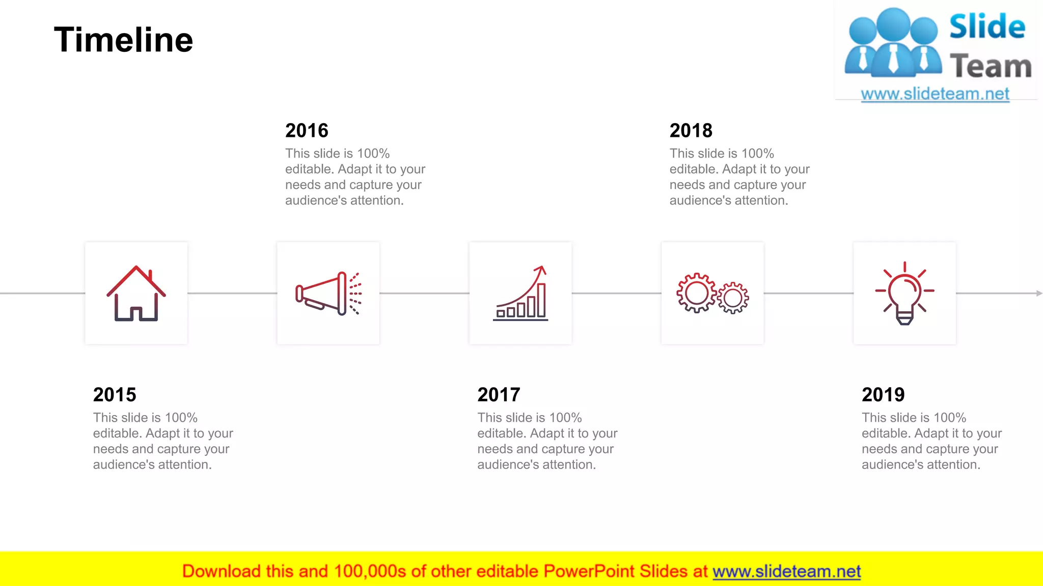 Timeline
18
2015
This slide is 100%
editable. Adapt it to your
needs and capture your
audience's attention.
2016
This slide is 100%
editable. Adapt it to your
needs and capture your
audience's attention.
2017
This slide is 100%
editable. Adapt it to your
needs and capture your
audience's attention.
2018
This slide is 100%
editable. Adapt it to your
needs and capture your
audience's attention.
2019
This slide is 100%
editable. Adapt it to your
needs and capture your
audience's attention.
 