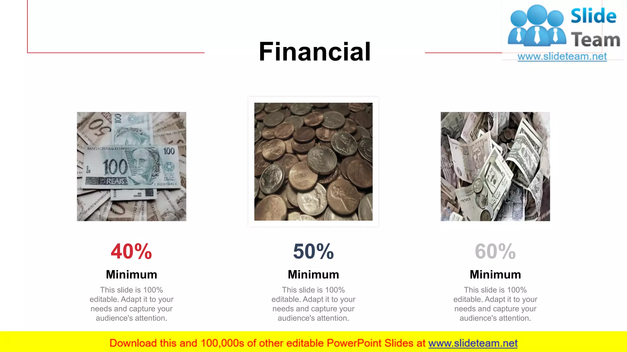 19
Financial
Minimum
This slide is 100%
editable. Adapt it to your
needs and capture your
audience's attention.
40%
Minimum
This slide is 100%
editable. Adapt it to your
needs and capture your
audience's attention.
50%
Minimum
This slide is 100%
editable. Adapt it to your
needs and capture your
audience's attention.
60%
 