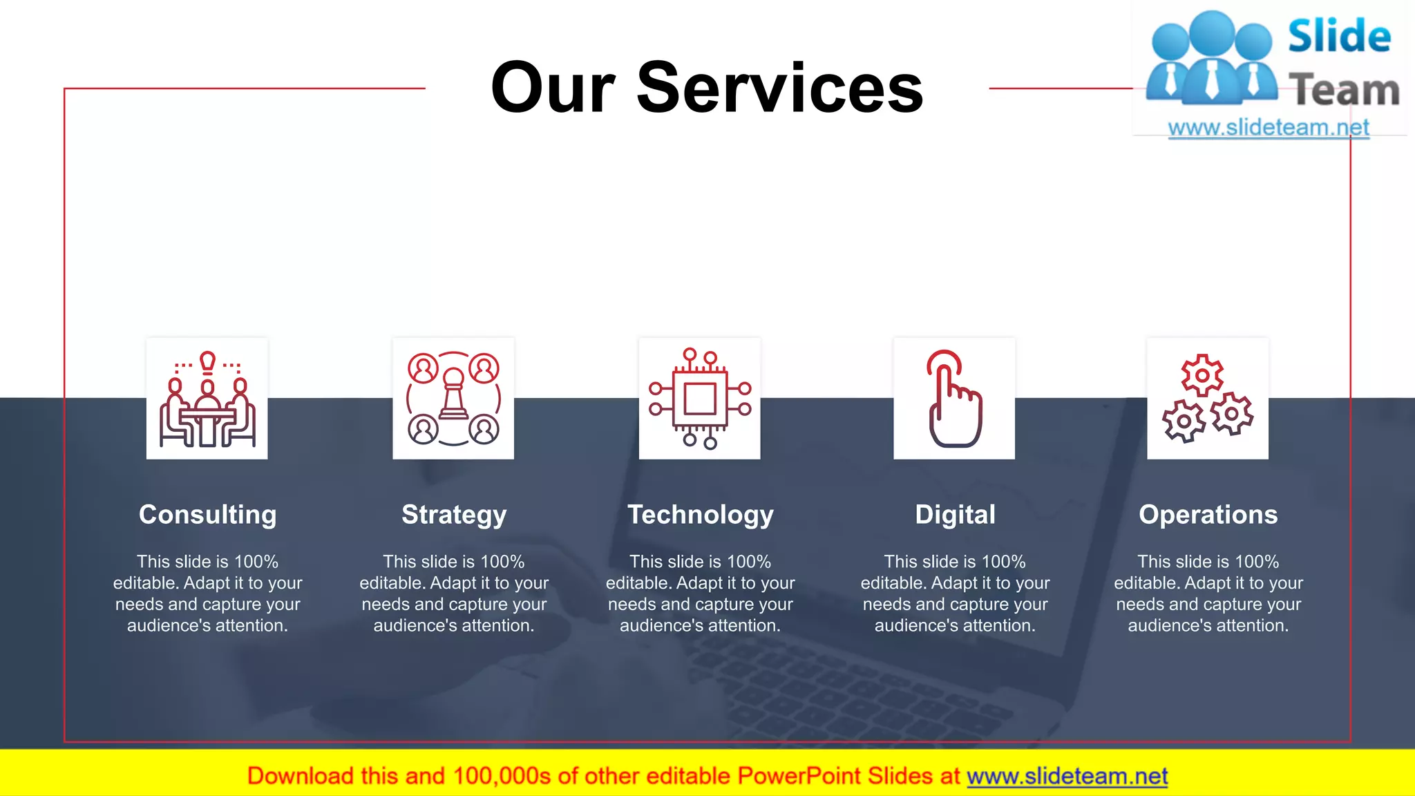 Consulting
This slide is 100%
editable. Adapt it to your
needs and capture your
audience's attention.
Technology
This slide is 100%
editable. Adapt it to your
needs and capture your
audience's attention.
Operations
This slide is 100%
editable. Adapt it to your
needs and capture your
audience's attention.
Strategy
This slide is 100%
editable. Adapt it to your
needs and capture your
audience's attention.
Digital
This slide is 100%
editable. Adapt it to your
needs and capture your
audience's attention.
Our Services
6
 