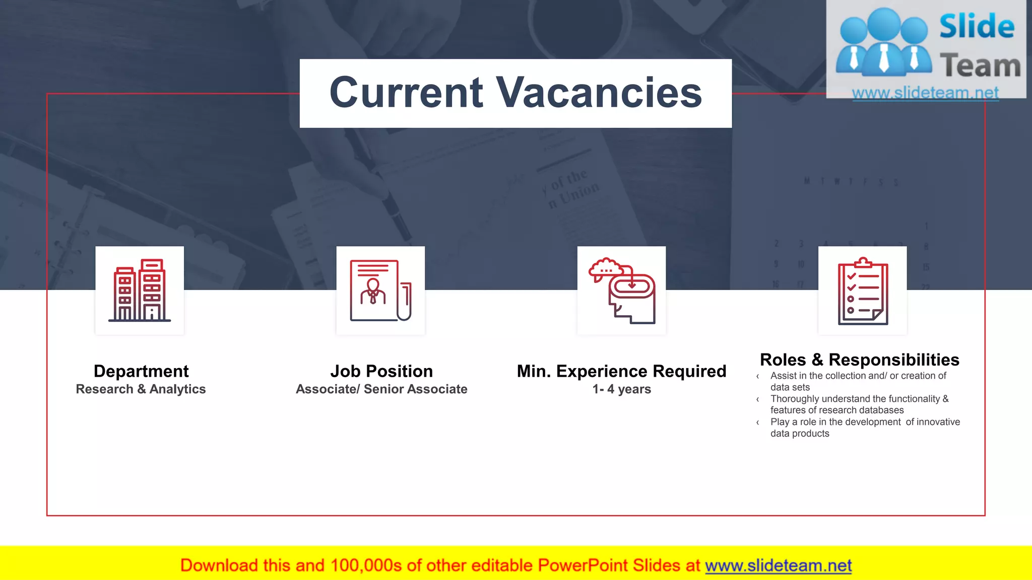 7
Job Position
Associate/ Senior Associate
Department
Research & Analytics
Min. Experience Required
1- 4 years
Roles & Responsibilities
‹ Assist in the collection and/ or creation of
data sets
‹ Thoroughly understand the functionality &
features of research databases
‹ Play a role in the development of innovative
data products
Current Vacancies
This slide is 100% editable. Adapt it to your needs and capture your audience's attention.
 