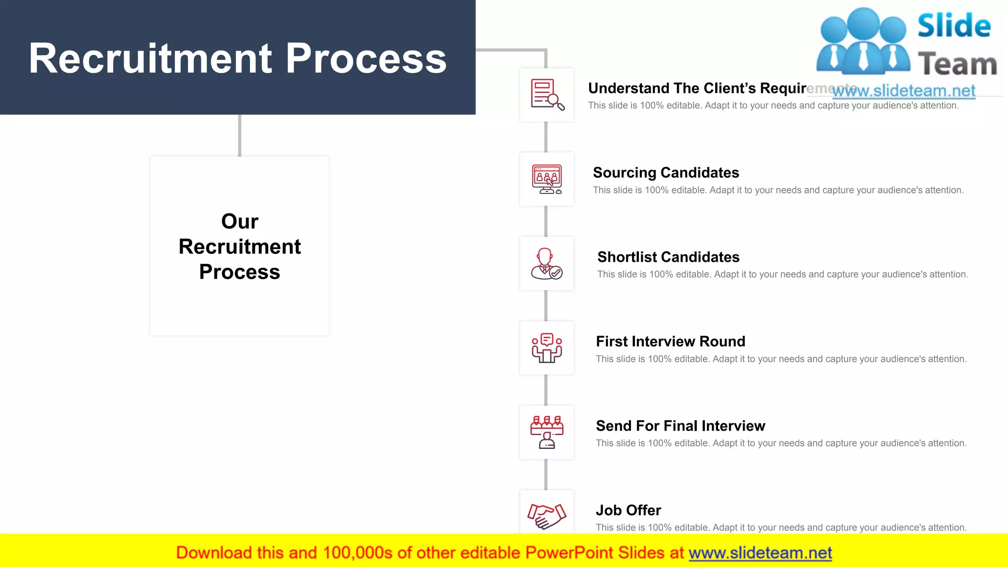 8
Our
Recruitment
Process
Understand The Client’s Requirements
This slide is 100% editable. Adapt it to your needs and capture your audience's attention.
Sourcing Candidates
This slide is 100% editable. Adapt it to your needs and capture your audience's attention.
Shortlist Candidates
This slide is 100% editable. Adapt it to your needs and capture your audience's attention.
First Interview Round
This slide is 100% editable. Adapt it to your needs and capture your audience's attention.
Send For Final Interview
This slide is 100% editable. Adapt it to your needs and capture your audience's attention.
Job Offer
This slide is 100% editable. Adapt it to your needs and capture your audience's attention.
Recruitment Process
 