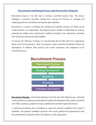 Recruitment and Hiring Process with Process flow Diagram
Recruitment process is the first step in creating a powerful resource base. The process
undergoes a systematic procedure starting from sourcing the resources to arranging and
conducting interviews and finally selecting the right candidates.
Recruitment is a process of finding and searching the potential resources for filling up the
vacant positions in an organization. Recruitment process includes of identifying the vacancy,
analyzing the staffing need, searching the candidate according to the requirement, screening,
short listing and selecting the right candidate.
To increase the efficiency of hiring, it is recommended that the HR team of an organization
follows the five best practices. These five practices ensure successful recruitment without any
interruptions. In addition, these practices also ensure consistency and compliance in the
recruitment process.
Recruitment Planning - Recruitment planning is the first step of the hiring process, where the
vacant positions are analyzed and described. It includes job description (JD), number of position
to be filled, experience, grade/level of pay, qualifications and skills required for the job.
A structured recruitment plan is mandatory to attract the potential candidates from a pool of
candidates. The potential candidates should be well versed, qualified and experienced to take
the responsibilities required to achieve the objectives of the organization.
 