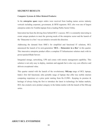 SEGMENT RESULTS
Computer Systems & Other Related Products:
In the enterprise space major orders were received from leading names across industry
verticals including corporate, government, & BFSI segments. HCL also won one of largest
enterprise orders for Toshiba laptops from a leading Public Sector Utility.
Innovation has been the driving force behind HCL’s success. HCL is constantly innovating to
create unique products to meet the growing needs of the enterprise sector and the launch of
the ‘Datacenter in a box’ was an initiative towards this direction.
Addressing the demand from SME’s for simplified and functional IT solutions, HCL
announced the launch of its next-generation ‘HCL – Datacenter in a Box’ in this quarter.
This innovative enterprise product offers a complete IT Infrastructure solution stack with its
power-packed Blade Servers
Integrated storage, networking, UPS and comes with remote management capability. This
solution is not only easy to deploy, maintain and upgrade but is also very cost effective and
delivers exceptional value.
This quarter started with the launch of the revolutionary MiLeap range of HCL laptops,
India’s first full functional, ultra portable range of laptops that offer true mobile internet
computing experience at a price point starting from Rs.13,990/-. Keeping its promise &
heritage of always being the first to introduce the latest in technology for Indian markets,
HCL has created a new product category in the Indian market with the launch of the MiLeap
series.
ABOUT HCL ENTERPRISE
10
 