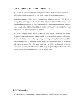 HCL - HINDUSTAN COMPUTES LIMITED
HCL is an IT global conglomerate that provides PIN TO PLANE solutions in IT, IT
infrastructure, business consulting, IT education, services across the local boundaries.
Hindustan Computers Limited (HCL) was established in India in Aug. 11, 1976. HCL is a
leading global technology and IT firm. It is the oldest or only 1st
Indian IT company which
make its own semi-conductor in 1978. At present HCL is having its operation in 31 countries
which include USA, CHINA, UK, MIDDLE EAST, AUSTRALIA, NZ AND JAPAN. And
at present HCL is expanding its business in Africa.
HCL is only company in India that has 80,000 workforce strength. Technology and IT firm.
It comprises two companies listed in India, namely HCL Technologies and HCL Infosystems.
Its range of offerings span product engineering, technology and application services, BPO,
infrastructure services, IT hardware, systems integration, and the distribution of technology
and telecom products. The HCL team comprises over 80,000 professionals of diverse
nationalities, operating out of 32 countries. HCL has global partnerships with several leading
Fortune 1000 firms, including leading IT and Technology firms.
HCL Technologies:
HCL Technologies was formed as a separate company in 1994. In 2005-06, the company
11
 