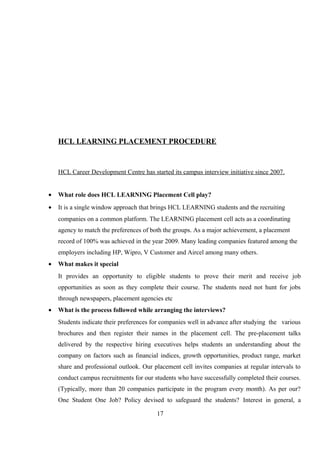 HCL LEARNING PLACEMENT PROCEDURE
HCL Career Development Centre has started its campus interview initiative since 2007.
• What role does HCL LEARNING Placement Cell play?
• It is a single window approach that brings HCL LEARNING students and the recruiting
companies on a common platform. The LEARNING placement cell acts as a coordinating
agency to match the preferences of both the groups. As a major achievement, a placement
record of 100% was achieved in the year 2009. Many leading companies featured among the
employers including HP, Wipro, V Customer and Aircel among many others.
• What makes it special
It provides an opportunity to eligible students to prove their merit and receive job
opportunities as soon as they complete their course. The students need not hunt for jobs
through newspapers, placement agencies etc
• What is the process followed while arranging the interviews?
Students indicate their preferences for companies well in advance after studying the various
brochures and then register their names in the placement cell. The pre-placement talks
delivered by the respective hiring executives helps students an understanding about the
company on factors such as financial indices, growth opportunities, product range, market
share and professional outlook. Our placement cell invites companies at regular intervals to
conduct campus recruitments for our students who have successfully completed their courses.
(Typically, more than 20 companies participate in the program every month). As per our?
One Student One Job? Policy devised to safeguard the students? Interest in general, a
17
 