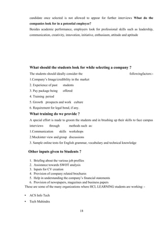 candidate once selected is not allowed to appear for further interviews What do the
companies look for in a potential employee?
Besides academic performance, employers look for professional skills such as leadership,
communication, creativity, innovation, initiative, enthusiasm, attitude and aptitude
What should the students look for while selecting a company ?
The students should ideally consider the followingfactors:-
1.Company’s Image/credibility in the market
2. Experience of past students
3. Pay package being offered
4. Training period
5. Growth prospects and work culture
6. Requirement for legal bond, if any.
What training do we provide ?
A special effort is made to groom the students and in brushing up their skills to face campus
interviews through methods such as:
1.Communication skills workshops
2.Mockinter view and group discussions
3. Sample online tests for English grammar, vocabulary and technical knowledge
Other inputs given to Students ?
1. Briefing about the various job profiles
2. Assistance towards SWOT analysis
3. Inputs for CV creation
4. Provision of company related brochures
5. Help in understanding the company’s financial statements
6. Provision of newspapers, magazines and business papers
These are some of the many organizations where HCL LEARNING students are working: -
• ACS Info Tech
• Tech Mahindra
18
 