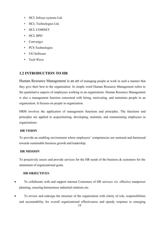 • HCL Infosys systems Ltd.
• HCL Technologies Ltd.
• HCL COMNET
• HCL BPO
• Convergys
• PCS Technologies
• UG Software
• Tech Wave
1.2 INTRODUCTION TO HR
Human Resource Management is an art of managing people at work in such a manner that
they give their best to the organization. In simple word Human Resource Management refers to
the quantitative aspects of employees working in an organization. Human Resource Management
is also a management function concerned with hiring, motivating, and maintains people in an
organization. It focuses on people in organization.
HRM involves the application of management functions and principles. The functions and
principles are applied to acquisitioning, developing, maintain, and remunerating employees in
organizations.
HR VISION
To provide an enabling environment where employees’ competencies are nurtured and harnessed
towards sustainable business growth and leadership.
HR MISSION
To proactively assess and provide services for the HR needs of the business & customers for the
attainment of organizational goals.
HR OBJECTIVES
• To collaborate with and support internal Customers of HR services viz. effective manpower
planning, ensuring harmonious industrial relations etc.
• To review and redesign the structure of the organization with clarity of role, responsibilities
and accountability for overall organizational effectiveness and speedy response to emerging
19
 