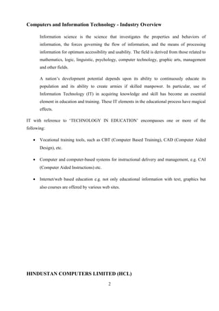 Computers and Information Technology - Industry Overview
Information science is the science that investigates the properties and behaviors of
information, the forces governing the flow of information, and the means of processing
information for optimum accessibility and usability. The field is derived from those related to
mathematics, logic, linguistic, psychology, computer technology, graphic arts, management
and other fields.
A nation’s development potential depends upon its ability to continuously educate its
population and its ability to create armies if skilled manpower. In particular, use of
Information Technology (IT) in acquiring knowledge and skill has become an essential
element in education and training. These IT elements in the educational process have magical
effects.
IT with reference to ‘TECHNOLOGY IN EDUCATION’ encompasses one or more of the
following:
• Vocational training tools, such as CBT (Computer Based Training), CAD (Computer Aided
Design), etc.
• Computer and computer-based systems for instructional delivery and management, e.g. CAI
(Computer Aided Instructions) etc.
• Internet/web based education e.g. not only educational information with text, graphics but
also courses are offered by various web sites.
HINDUSTAN COMPUTERS LIMITED (HCL)
2
 