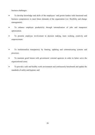 business challenges.
• To develop knowledge and skills of the employees’ and groom leaders with functional and
business competencies to meet future demands of the organization (viz. flexibility and change
management).
• To enhance employee productivity through rationalization of jobs and manpower
optimization.
• To promote employee involvement in decision making, team working, creativity and
empowerment.
• To institutionalize transparency by framing, updating and communicating systems and
processes.
• To maintain good liaison with government/ external agencies in order to better serve the
organizational cause.
• To provide a safe and healthy work environment and continuously benchmark and update the
standards of safety and hygiene; and
20
 