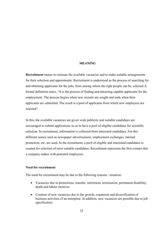 MEANING
Recruitment means to estimate the available vacancies and to make suitable arrangements
for their selection and appointment. Recruitment is understood as the process of searching for
and obtaining applicants for the jobs, from among whom the right people can be, selected A
formal definition states, “It is the process of finding and attracting capable applicants for the
employment. The process begins when new recruits are sought and ends when their
applicants are submitted. The result is a pool of applicants from which new employees are
selected”.
In this, the available vacancies are given wide publicity and suitable candidates are
encouraged to submit applications so as to have a pool of eligible candidates for scientific
selection. In recruitment, information is collected from interested candidates. For this
different source such as newspaper advertisement, employment exchanges, internal
promotion, etc. are used. In the recruitment, a pool of eligible and interested candidates is
created for selection of most suitable candidates. Recruitment represents the first contact that
a company makes with potential employees.
Need for recruitment
The need for recruitment may be due to the following reasons / situation:
• Vacancies due to promotions, transfer, retirement, termination, permanent disability,
death and labour turnover.
• Creation of new vacancies due to the growth, expansion and diversification of
business activities of an enterprise. In addition, new vacancies are possible due to job
specification.
23
 